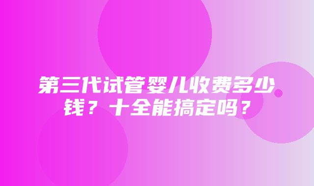 第三代试管婴儿收费多少钱？十全能搞定吗？