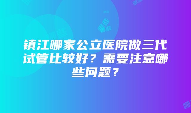 镇江哪家公立医院做三代试管比较好？需要注意哪些问题？