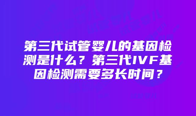 第三代试管婴儿的基因检测是什么？第三代IVF基因检测需要多长时间？