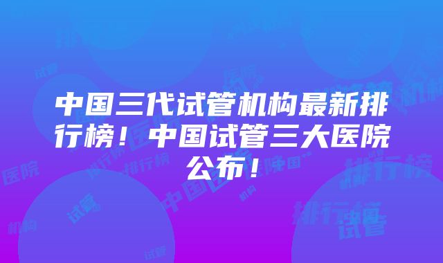 中国三代试管机构最新排行榜！中国试管三大医院公布！