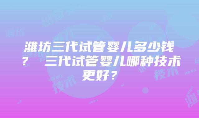 潍坊三代试管婴儿多少钱？ 三代试管婴儿哪种技术更好？