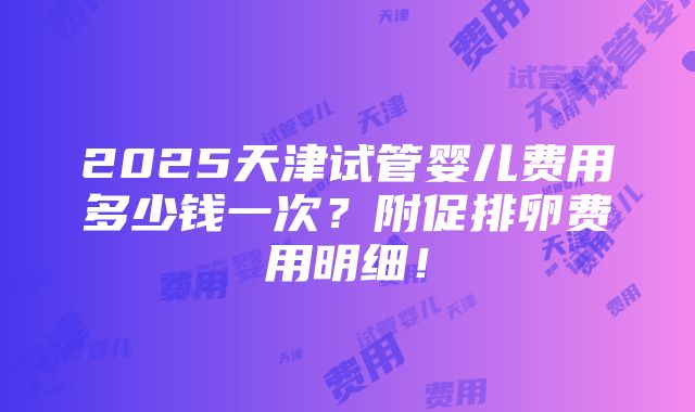 2025天津试管婴儿费用多少钱一次？附促排卵费用明细！