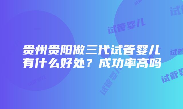 贵州贵阳做三代试管婴儿有什么好处？成功率高吗