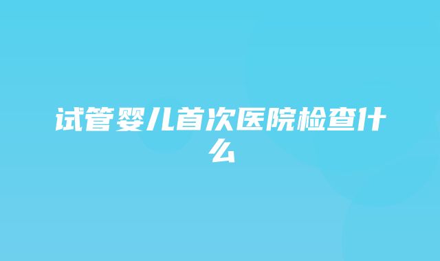 试管婴儿首次医院检查什么