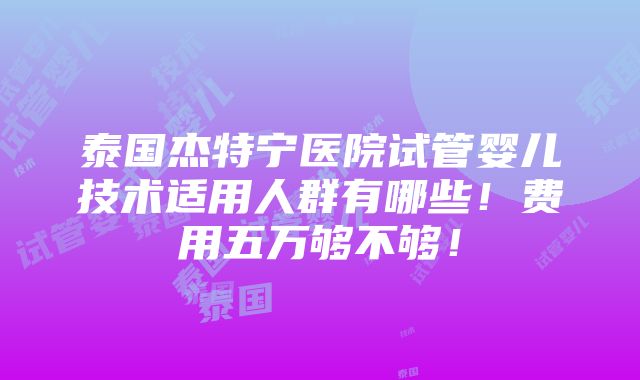 泰国杰特宁医院试管婴儿技术适用人群有哪些！费用五万够不够！