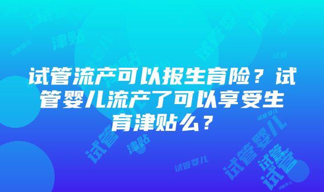 试管流产可以报生育险？试管婴儿流产了可以享受生育津贴么？