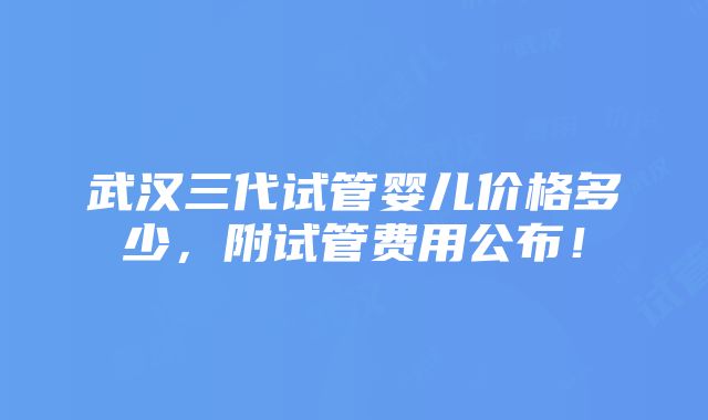 武汉三代试管婴儿价格多少，附试管费用公布！