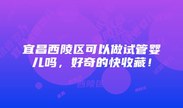 宜昌西陵区可以做试管婴儿吗，好奇的快收藏！