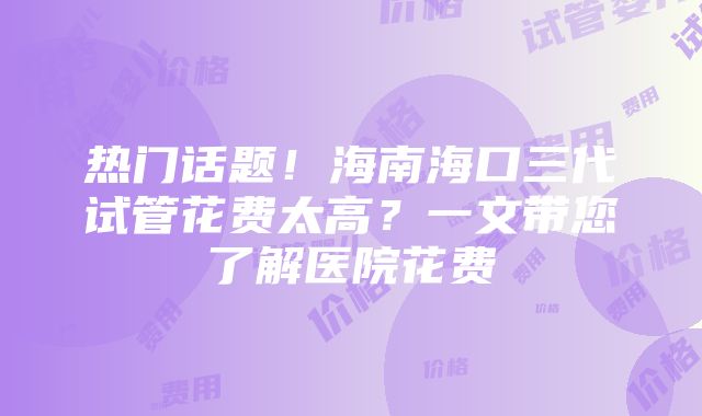 热门话题！海南海口三代试管花费太高？一文带您了解医院花费