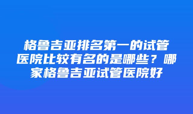 格鲁吉亚排名第一的试管医院比较有名的是哪些？哪家格鲁吉亚试管医院好