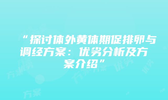 “探讨体外黄体期促排卵与调经方案：优劣分析及方案介绍”