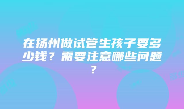 在扬州做试管生孩子要多少钱？需要注意哪些问题？