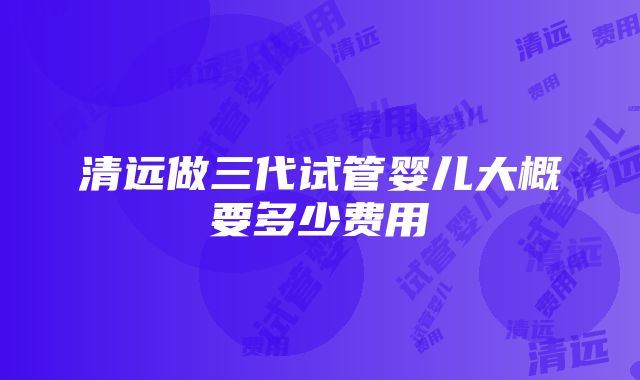 清远做三代试管婴儿大概要多少费用