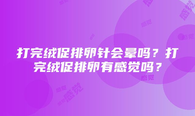 打完绒促排卵针会晕吗？打完绒促排卵有感觉吗？