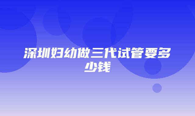 深圳妇幼做三代试管要多少钱