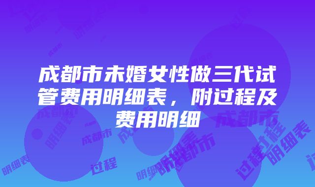 成都市未婚女性做三代试管费用明细表，附过程及费用明细