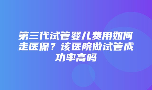 第三代试管婴儿费用如何走医保？该医院做试管成功率高吗