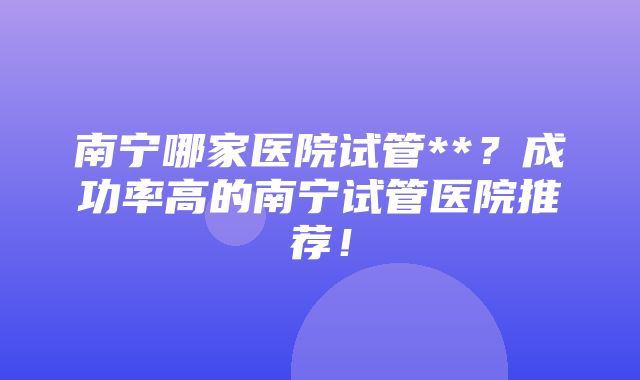 南宁哪家医院试管**？成功率高的南宁试管医院推荐！