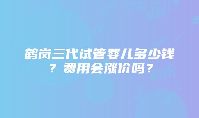 鹤岗三代试管婴儿多少钱？费用会涨价吗？