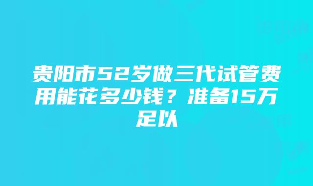 贵阳市52岁做三代试管费用能花多少钱？准备15万足以