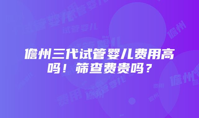 儋州三代试管婴儿费用高吗！筛查费贵吗？