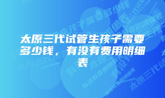 太原三代试管生孩子需要多少钱，有没有费用明细表