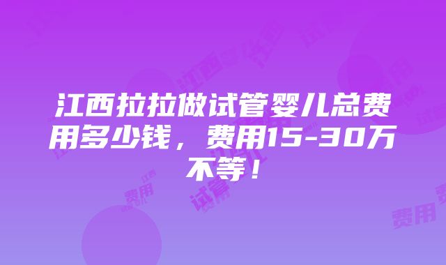 江西拉拉做试管婴儿总费用多少钱，费用15-30万不等！