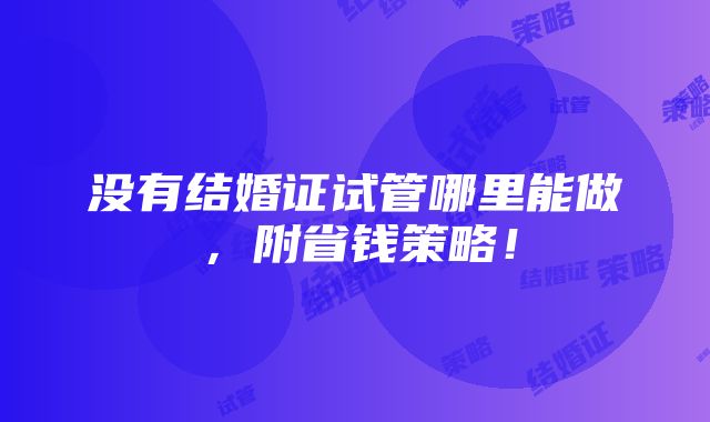 没有结婚证试管哪里能做，附省钱策略！