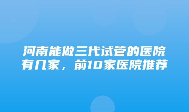 河南能做三代试管的医院有几家，前10家医院推荐