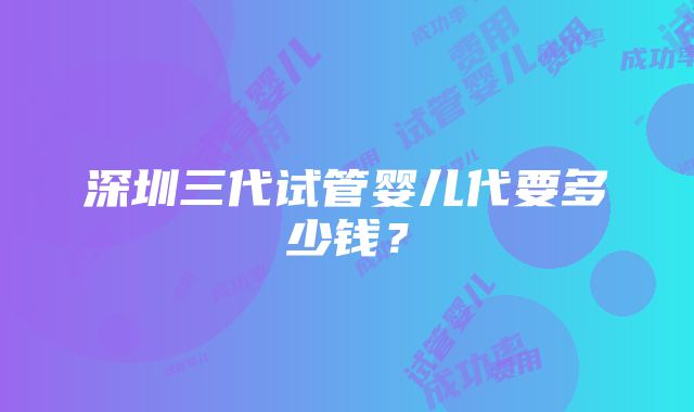 深圳三代试管婴儿代要多少钱？