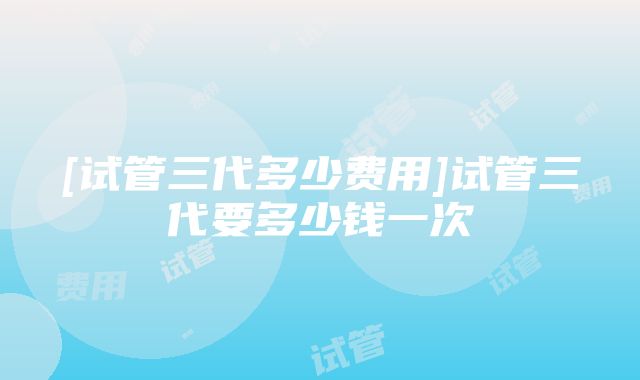 [试管三代多少费用]试管三代要多少钱一次