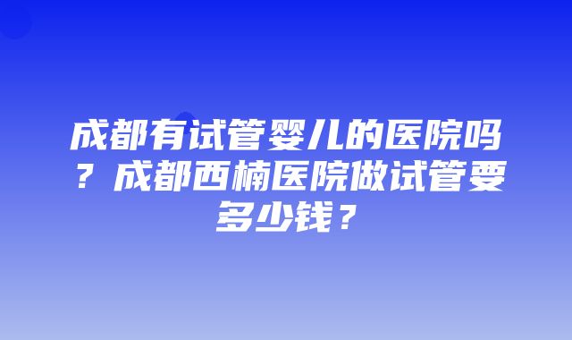 成都有试管婴儿的医院吗？成都西楠医院做试管要多少钱？