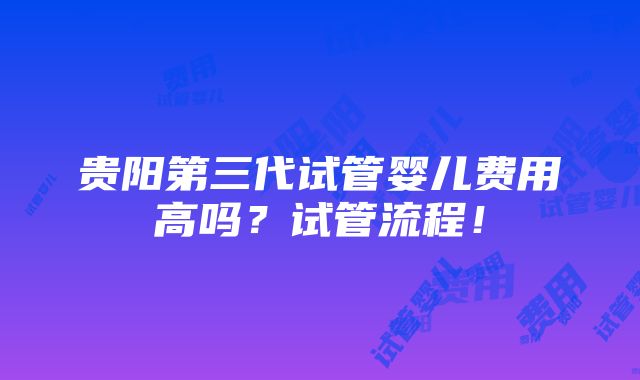 贵阳第三代试管婴儿费用高吗？试管流程！