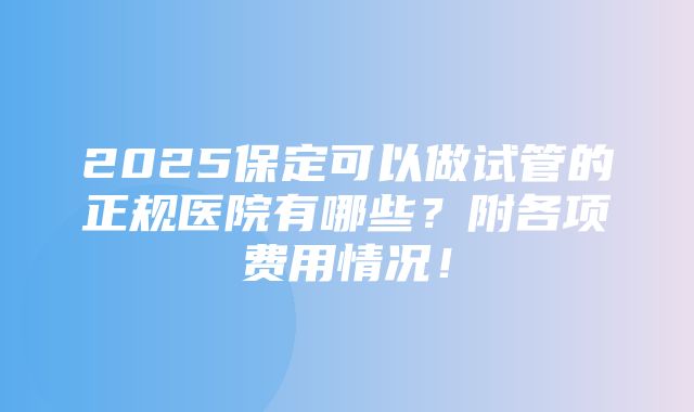 2025保定可以做试管的正规医院有哪些？附各项费用情况！