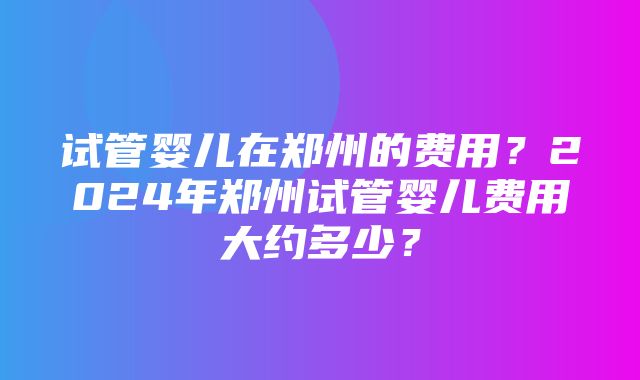 试管婴儿在郑州的费用？2024年郑州试管婴儿费用大约多少？