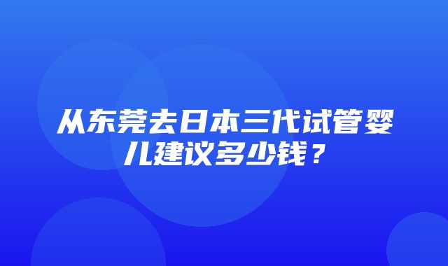 从东莞去日本三代试管婴儿建议多少钱？