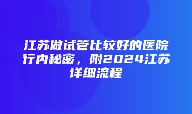 江苏做试管比较好的医院行内秘密，附2024江苏详细流程