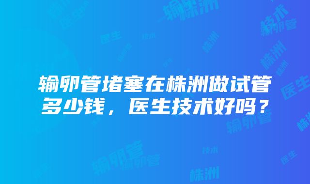 输卵管堵塞在株洲做试管多少钱，医生技术好吗？