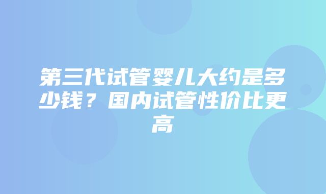 第三代试管婴儿大约是多少钱？国内试管性价比更高