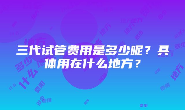 三代试管费用是多少呢？具体用在什么地方？