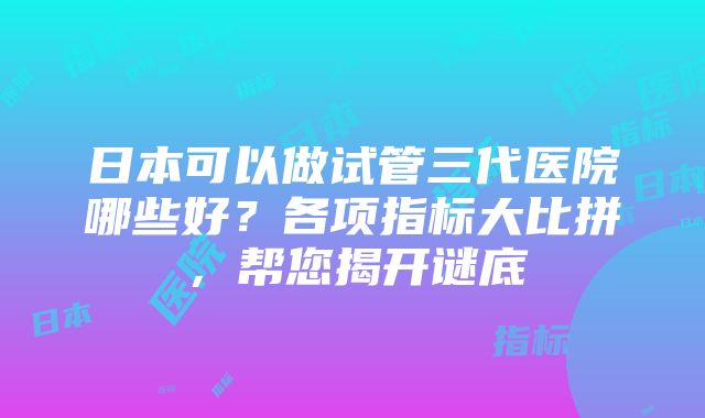 日本可以做试管三代医院哪些好？各项指标大比拼，帮您揭开谜底