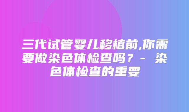 三代试管婴儿移植前,你需要做染色体检查吗？- 染色体检查的重要