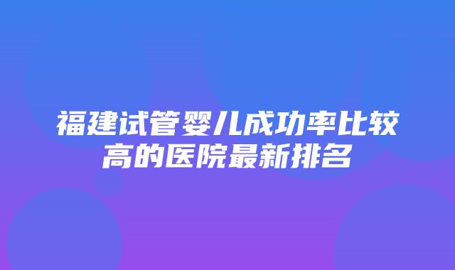 福建试管婴儿成功率比较高的医院最新排名