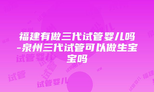 福建有做三代试管婴儿吗-泉州三代试管可以做生宝宝吗