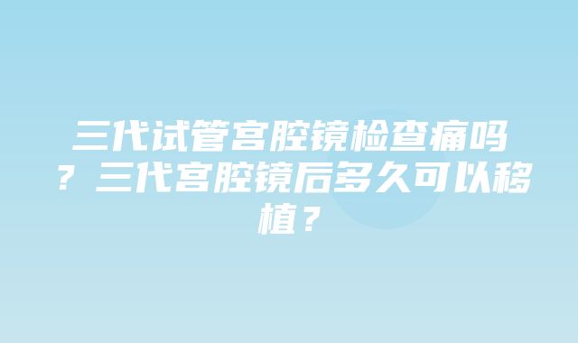 三代试管宫腔镜检查痛吗？三代宫腔镜后多久可以移植？