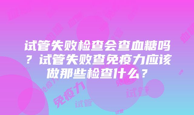 试管失败检查会查血糖吗？试管失败查免疫力应该做那些检查什么？