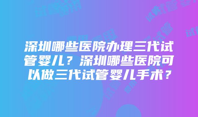 深圳哪些医院办理三代试管婴儿？深圳哪些医院可以做三代试管婴儿手术？