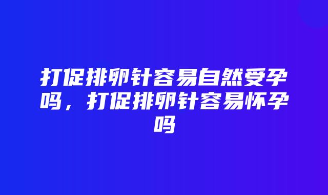 打促排卵针容易自然受孕吗，打促排卵针容易怀孕吗