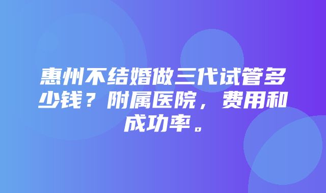 惠州不结婚做三代试管多少钱？附属医院，费用和成功率。