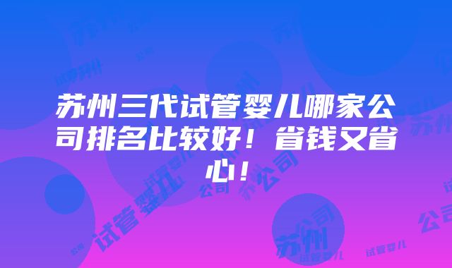 苏州三代试管婴儿哪家公司排名比较好！省钱又省心！